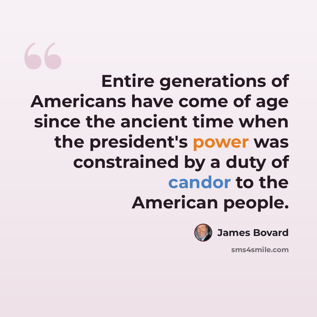 “Entire generations of Americans have come of age since the ancient time when the president's power was constrained by a duty of candor to the American people.” quote by James Bovard