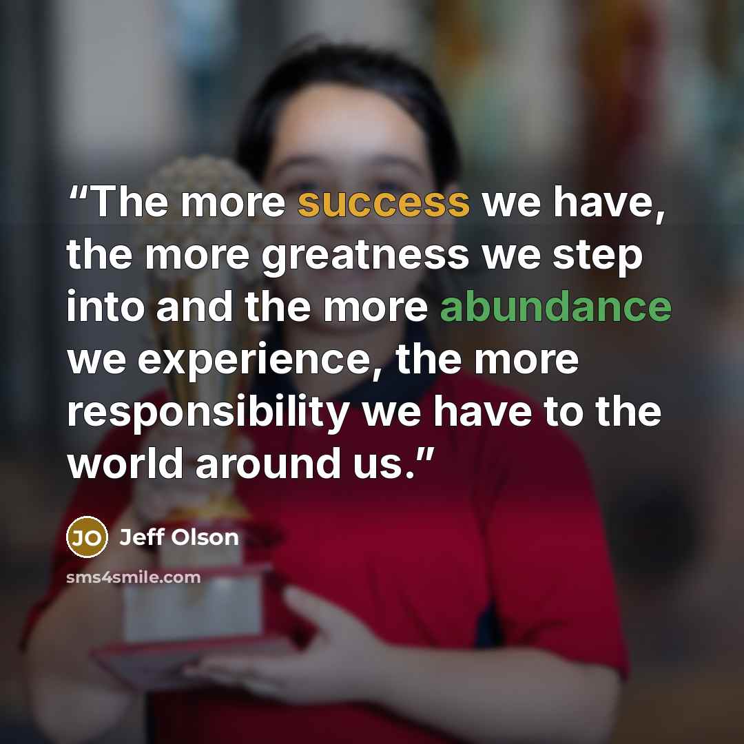 “The more success we have, the more greatness we step into and the more abundance we experience, the more responsibility we have to the world around us.” quote by Jeff Olson
