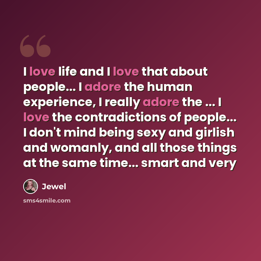 “I love life and I love that about people... I adore the human experience, I really adore the ... I love the contradictions of people... I don't mind being sexy and girlish and womanly, and all those things at the same time... smart and very” quote by Jewel
