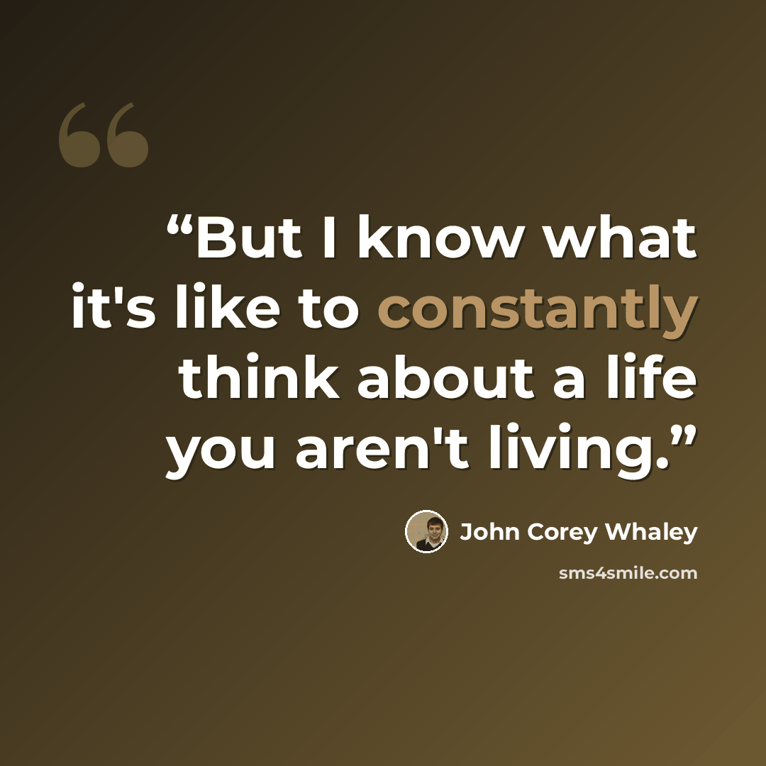 “But I know what it's like to constantly think about a life you aren't living.” quote by John Corey Whaley