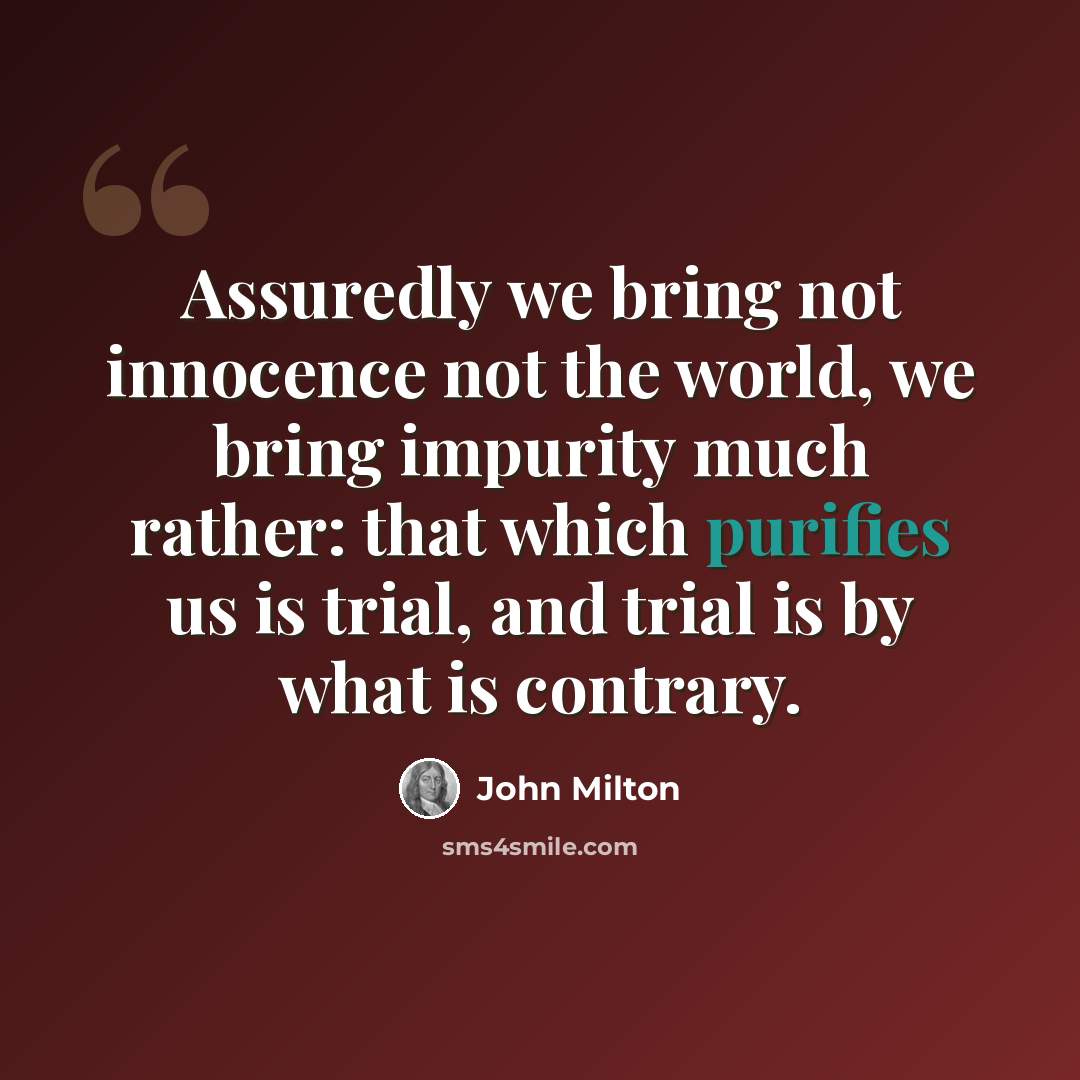 “Assuredly we bring not innocence not the world, we bring impurity much rather: that which purifies us is trial, and trial is by what is contrary.” quote by John Milton