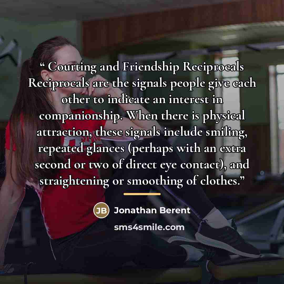 “Courting and Friendship Reciprocals Reciprocals are the signals people give each other to indicate an interest in companionship. When there is physical attraction, these signals include smiling, repeated glances (perhaps with an extra second or two of direct eye contact), and straightening or…” quote by Jonathan Berent