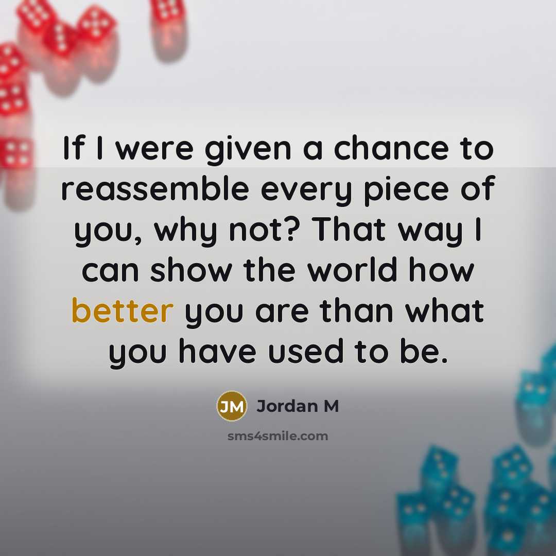 “If I were given a chance to reassemble every piece of you, why not? That way I can show the world how better you are than what you have used to be.” quote by Jordan M