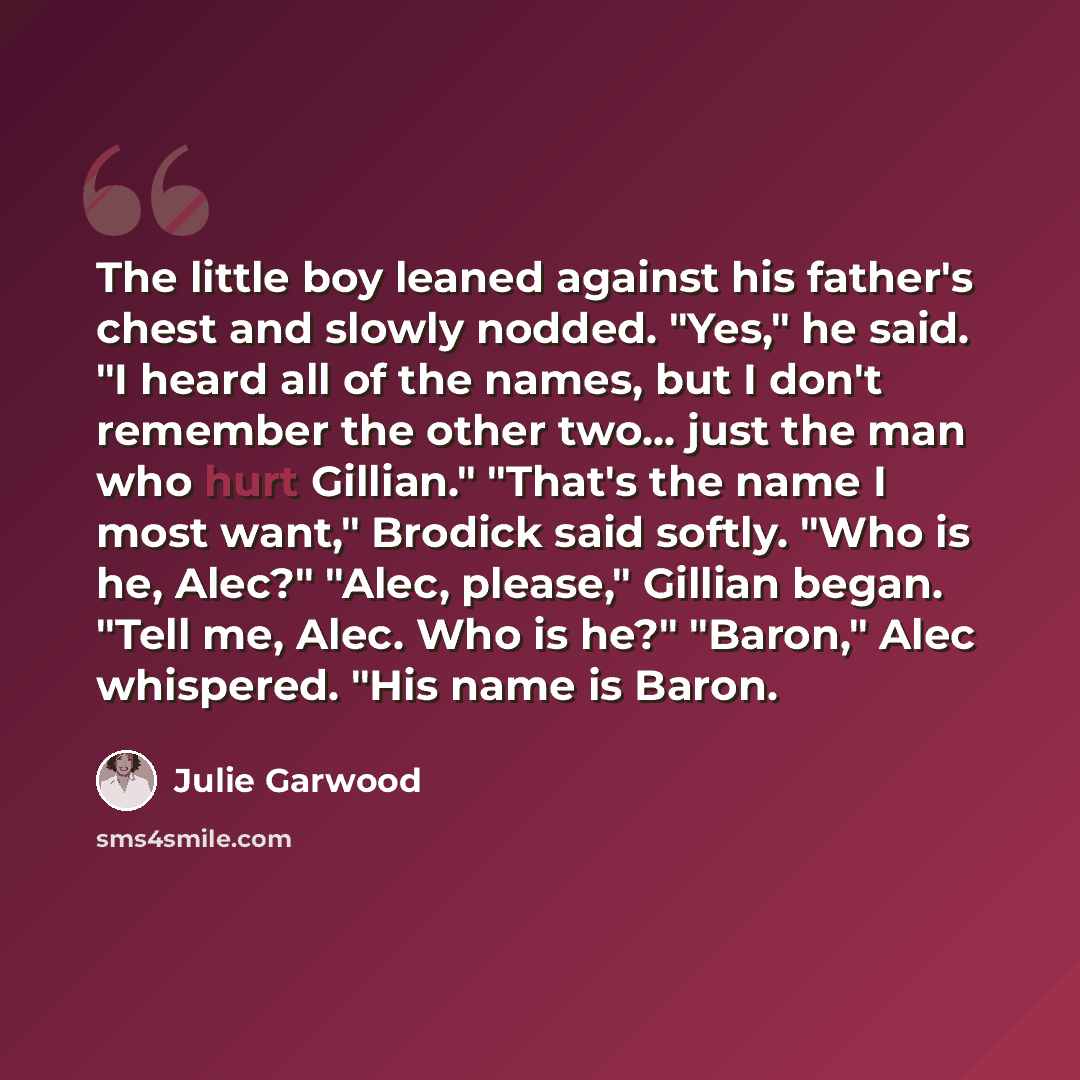 “The little boy leaned against his father's chest and slowly nodded. "Yes," he said. "I heard all of the names, but I don't remember the other two… just the man who hurt Gillian." "That's the name I most want," Brodick said softly. "Who is he, Alec?" "Alec, please," Gillian began. "Tell me, Alec…” quote by Julie Garwood