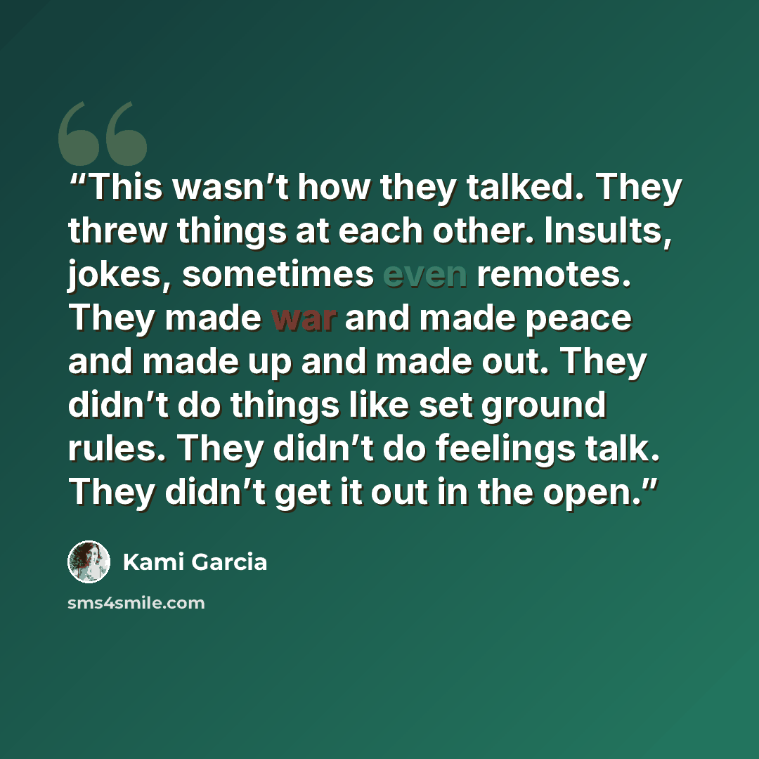 “This wasn’t how they talked. They threw things at each other. Insults, jokes, sometimes even remotes. They made war and made peace and made up and made out. They didn’t do things like set ground rules. They didn’t do feelings talk. They didn’t get it out in the open.” quote by Kami Garcia