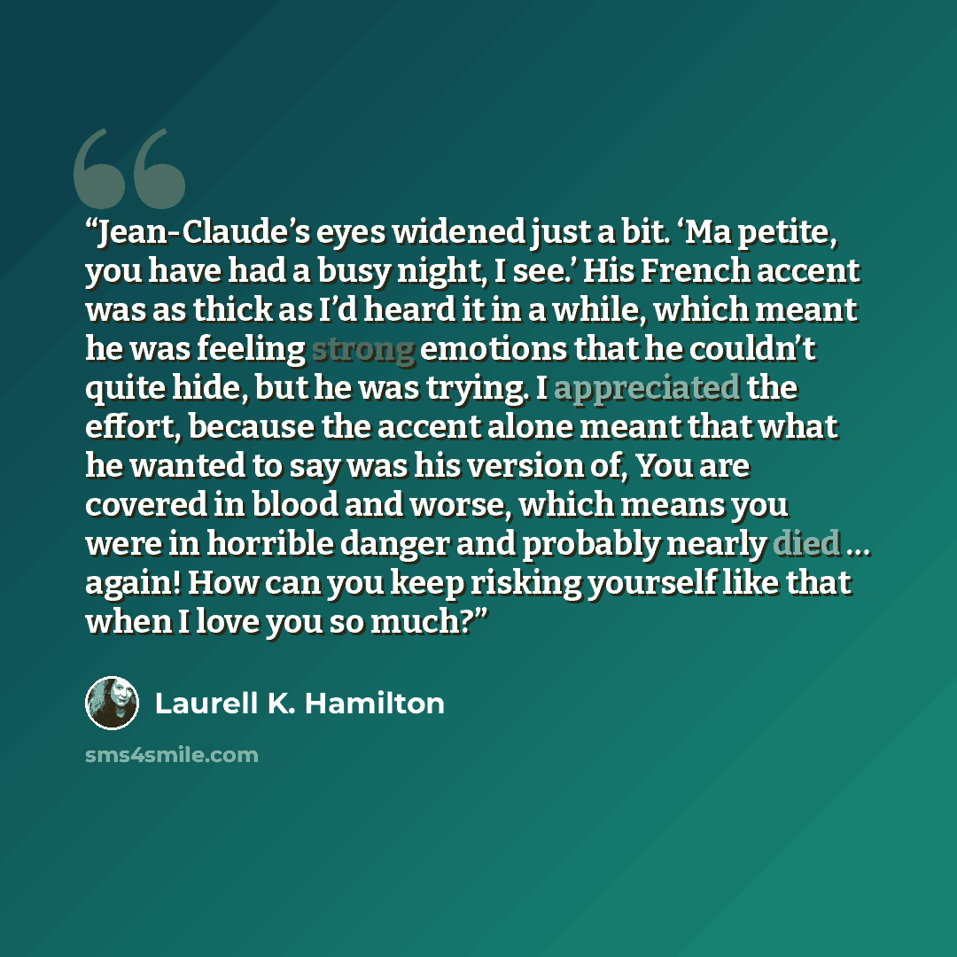 “Jean-Claude’s eyes widened just a bit. ‘Ma petite, you have had a busy night, I see.’ His French accent was as thick as I’d heard it in a while, which meant he was feeling strong emotions that he couldn’t quite hide, but he was trying. I appreciated the effort, because the accent alone meant that…” quote by Laurell K. Hamilton