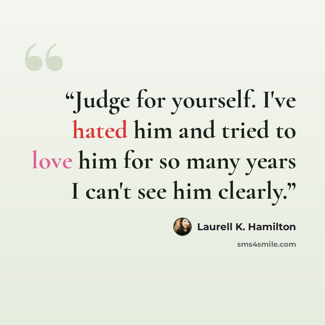 “Judge for yourself. I've hated him and tried to love him for so many years I can't see him clearly.” quote by Laurell K. Hamilton