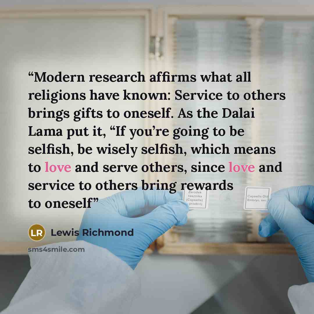 “Modern research affirms what all religions have known: Service to others brings gifts to oneself. As the Dalai Lama put it, “If you’re going to be selfish, be wisely selfish, which means to love and serve others, since love and service to others bring rewards to oneself” quote by Lewis Richmond