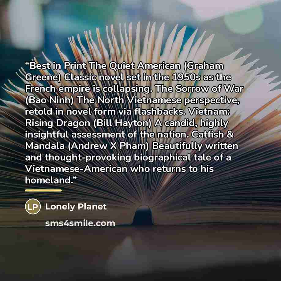 “Best in Print The Quiet American (Graham Greene) Classic novel set in the 1950s as the French empire is collapsing. The Sorrow of War (Bao Ninh) The North Vietnamese perspective, retold in novel form via flashbacks. Vietnam: Rising Dragon (Bill Hayton) A candid, highly insightful assessment of the…” quote by Lonely Planet