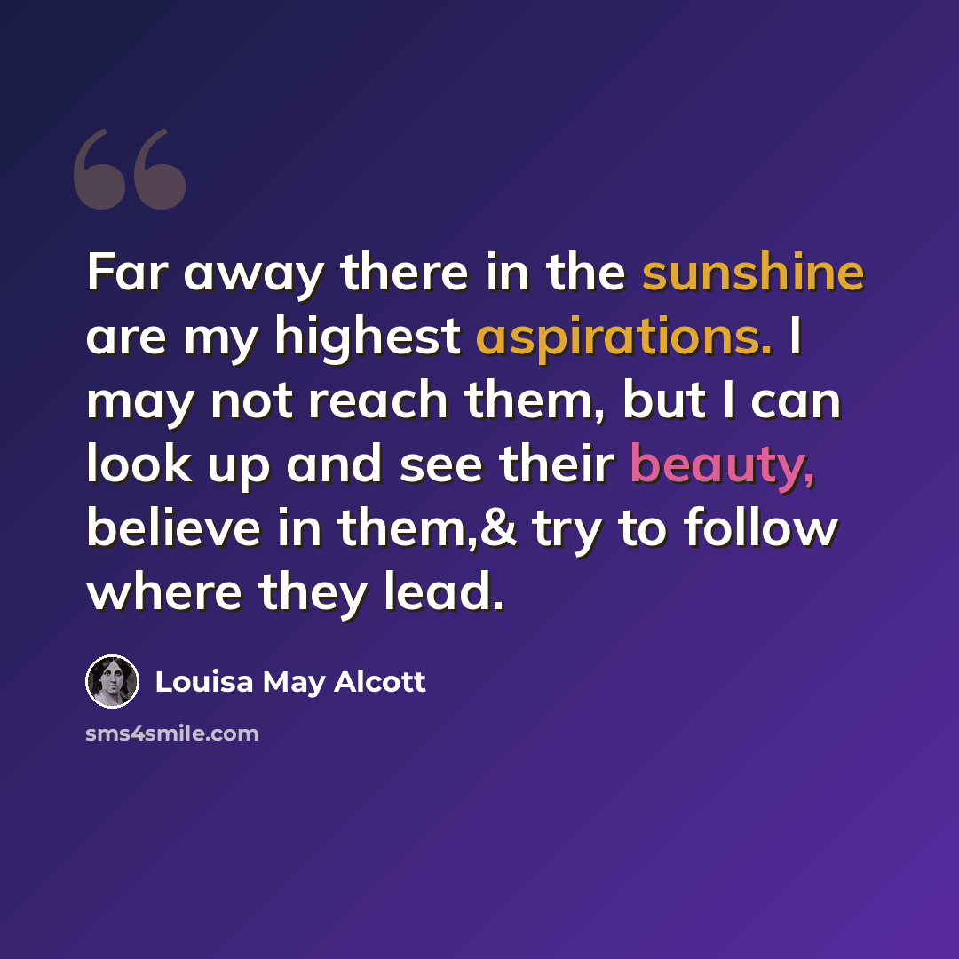 “Far away there in the sunshine are my highest aspirations. I may not reach them, but I can look up and see their beauty, believe in them,& try to follow where they lead.” quote by Louisa May Alcott