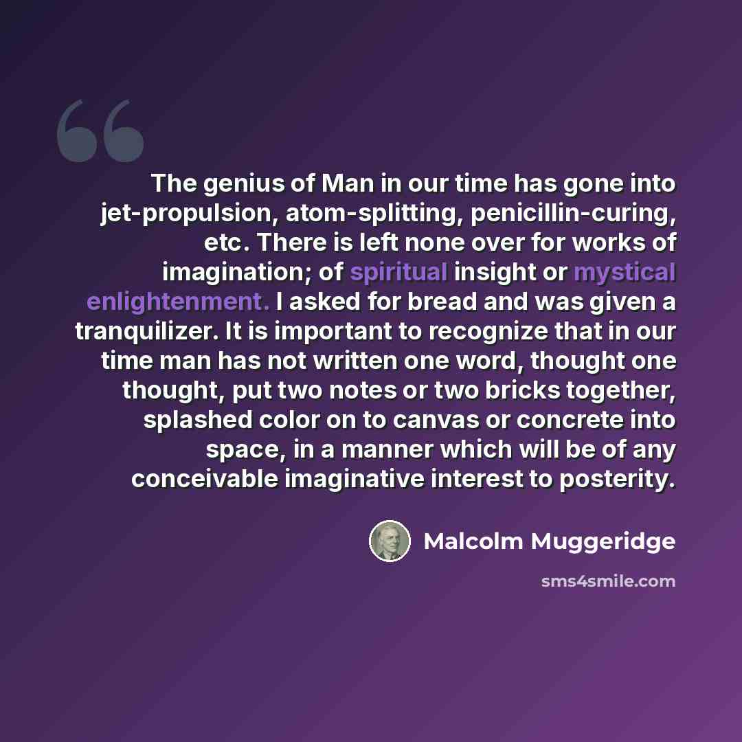 “The genius of Man in our time has gone into jet-propulsion, atom-splitting, penicillin-curing, etc. There is left none over for works of imagination; of spiritual insight or mystical enlightenment. I asked for bread and was given a tranquilizer. It is important to recognize that in our time man…” quote by Malcolm Muggeridge