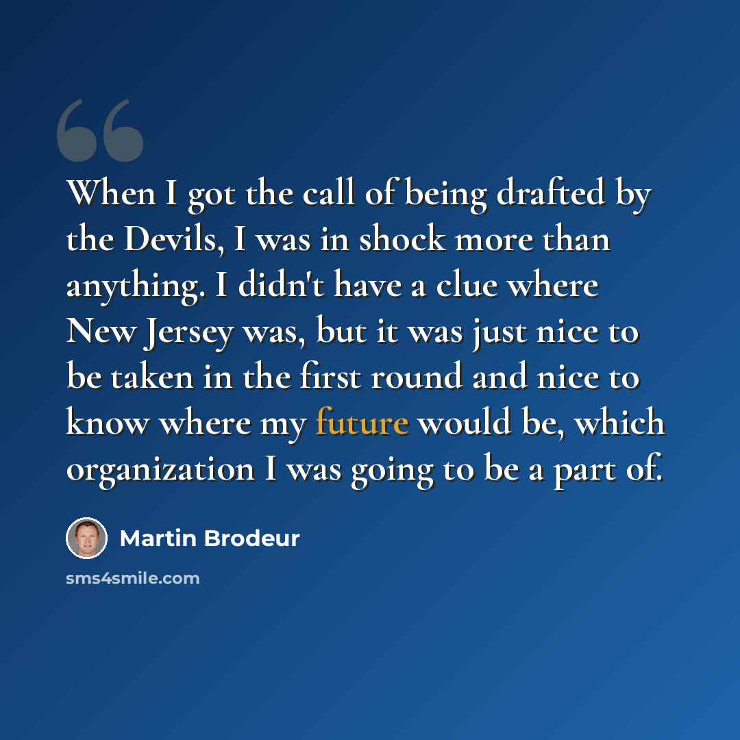 “When I got the call of being drafted by the Devils, I was in shock more than anything. I didn't have a clue where New Jersey was, but it was just nice to be taken in the first round and nice to know where my future would be, which organization I was going to be a part of.” quote by Martin Brodeur