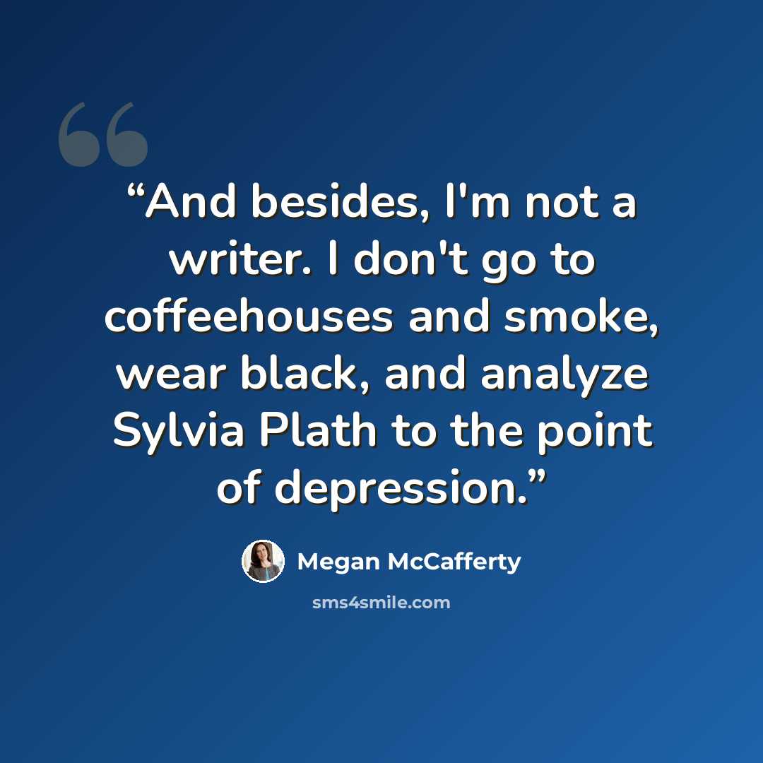 “And besides, I'm not a writer. I don't go to coffeehouses and smoke, wear black, and analyze Sylvia Plath to the point of depression.” quote by Megan McCafferty