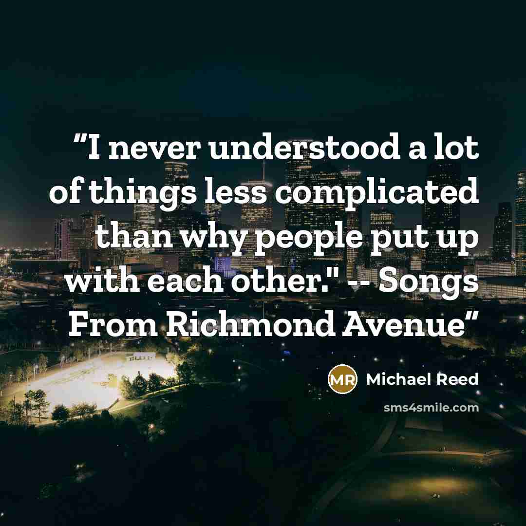 “I never understood a lot of things less complicated than why people put up with each other." -- Songs From Richmond Avenue” quote by Michael Reed