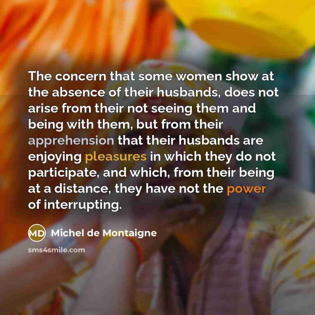 “The concern that some women show at the absence of their husbands, does not arise from their not seeing them and being with them, but from their apprehension that their husbands are enjoying pleasures in which they do not participate, and which, from their being at a distance, they have not the…” quote by Michel de Montaigne