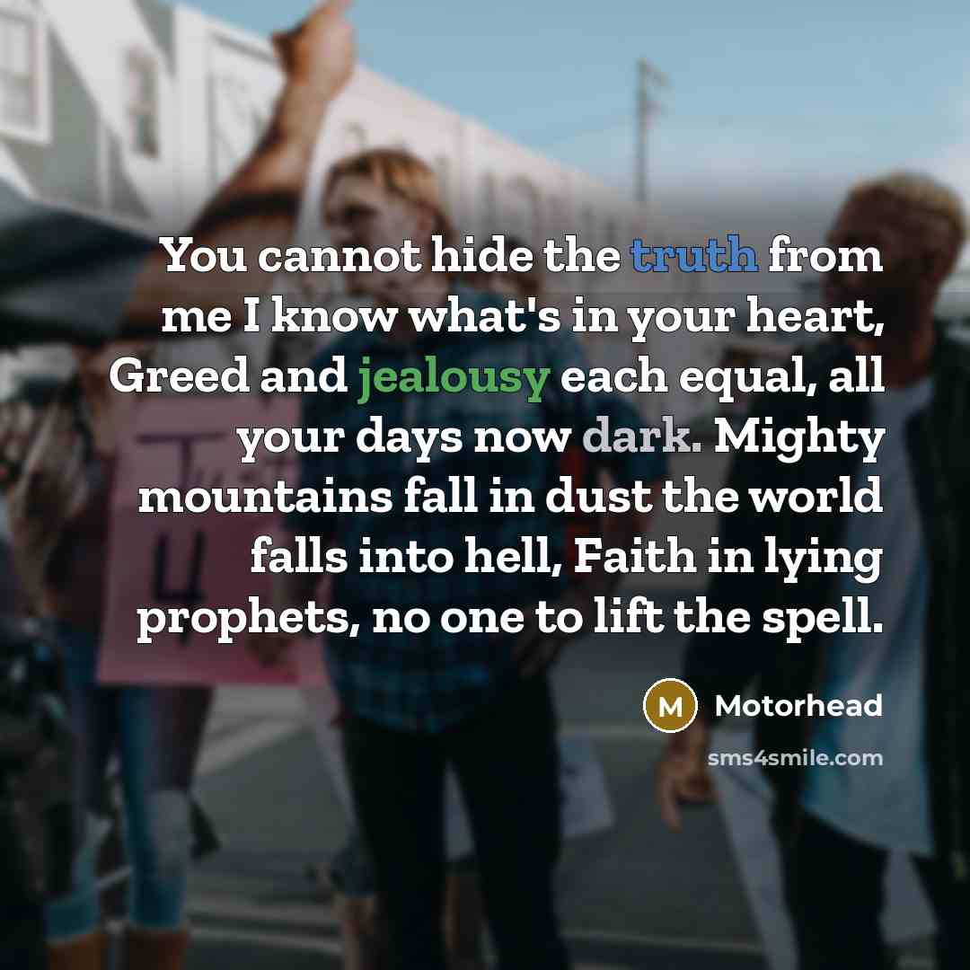 “You cannot hide the truth from me I know what's in your heart, Greed and jealousy each equal, all your days now dark. Mighty mountains fall in dust the world falls into hell, Faith in lying prophets, no one to lift the spell.” quote by Motorhead