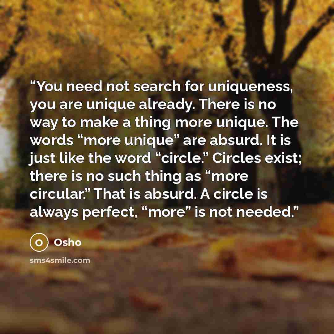 “You need not search for uniqueness, you are unique already. There is no way to make a thing more unique. The words “more unique” are absurd. It is just like the word “circle.” Circles exist; there is no such thing as “more circular.” That is absurd. A circle is always perfect, “more” is not needed.” quote by Osho