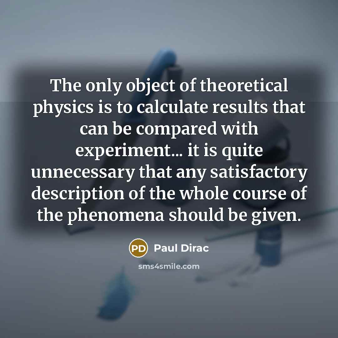 “The only object of theoretical physics is to calculate results that can be compared with experiment... it is quite unnecessary that any satisfactory description of the whole course of the phenomena should be given.” quote by Paul Dirac