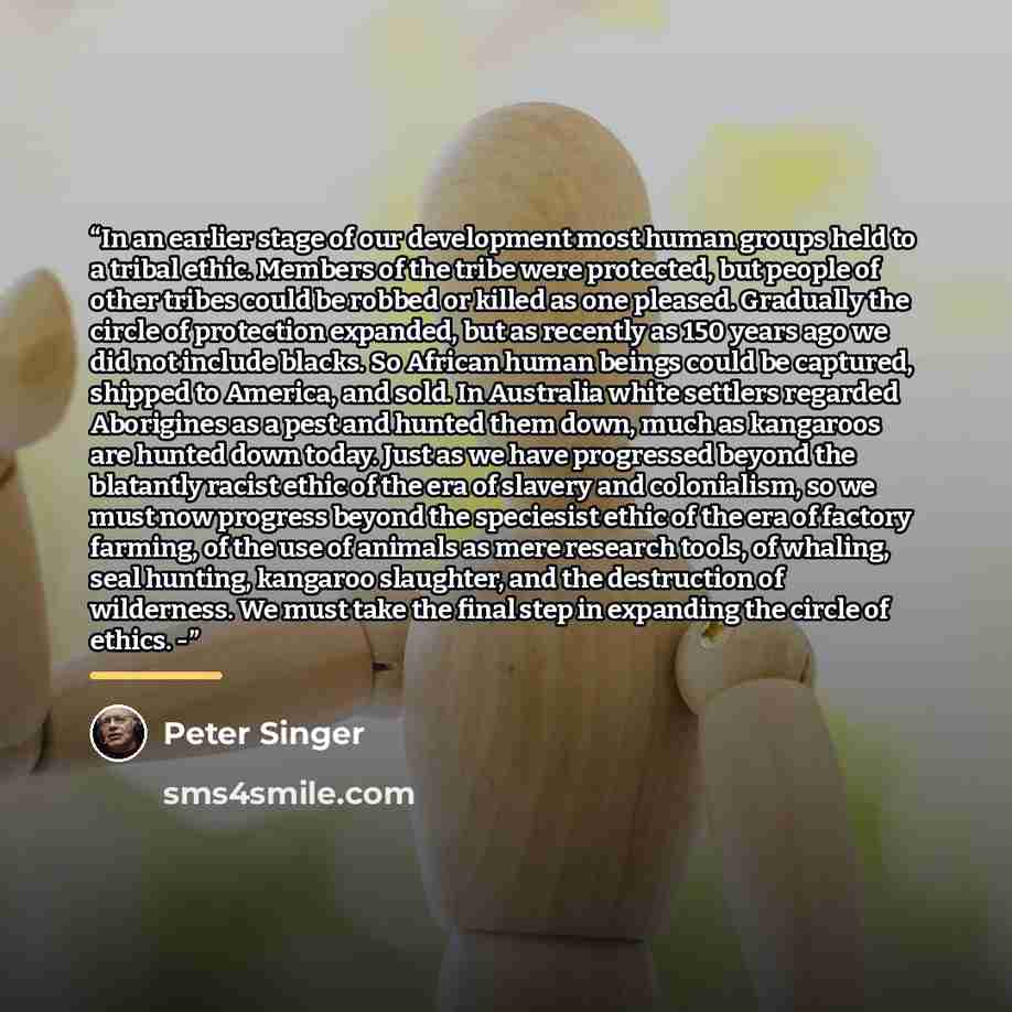 “In an earlier stage of our development most human groups held to a tribal ethic. Members of the tribe were protected, but people of other tribes could be robbed or killed as one pleased. Gradually the circle of protection expanded, but as recently as 150 years ago we did not include blacks. So…” quote by Peter Singer