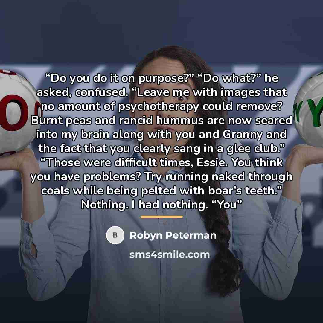 “Do you do it on purpose?” “Do what?” he asked, confused. “Leave me with images that no amount of psychotherapy could remove? Burnt peas and rancid hummus are now seared into my brain along with you and Granny and the fact that you clearly sang in a glee club.” “Those were difficult times, Essie…” quote by Robyn Peterman