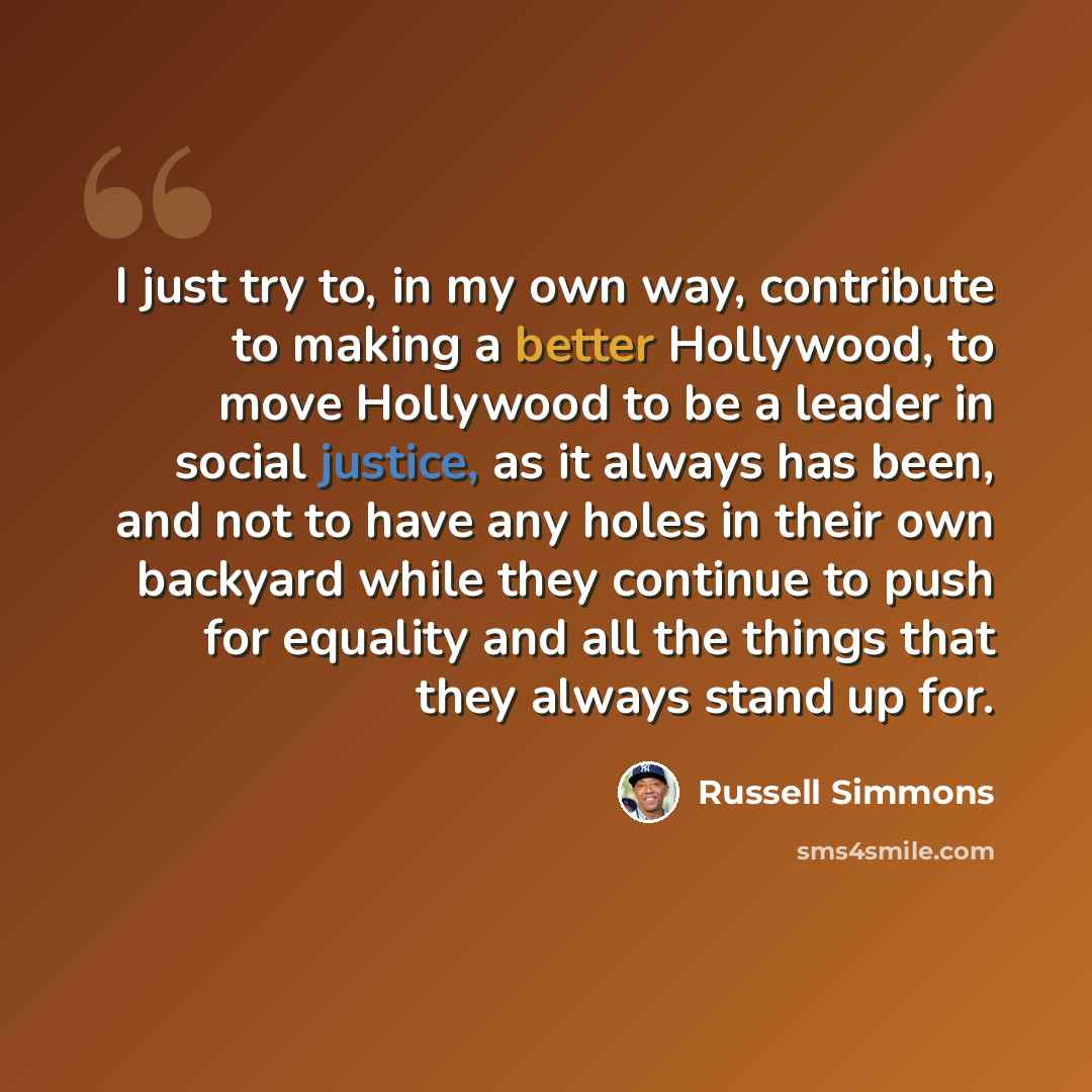 “I just try to, in my own way, contribute to making a better Hollywood, to move Hollywood to be a leader in social justice, as it always has been, and not to have any holes in their own backyard while they continue to push for equality and all the things that they always stand up for.” quote by Russell Simmons