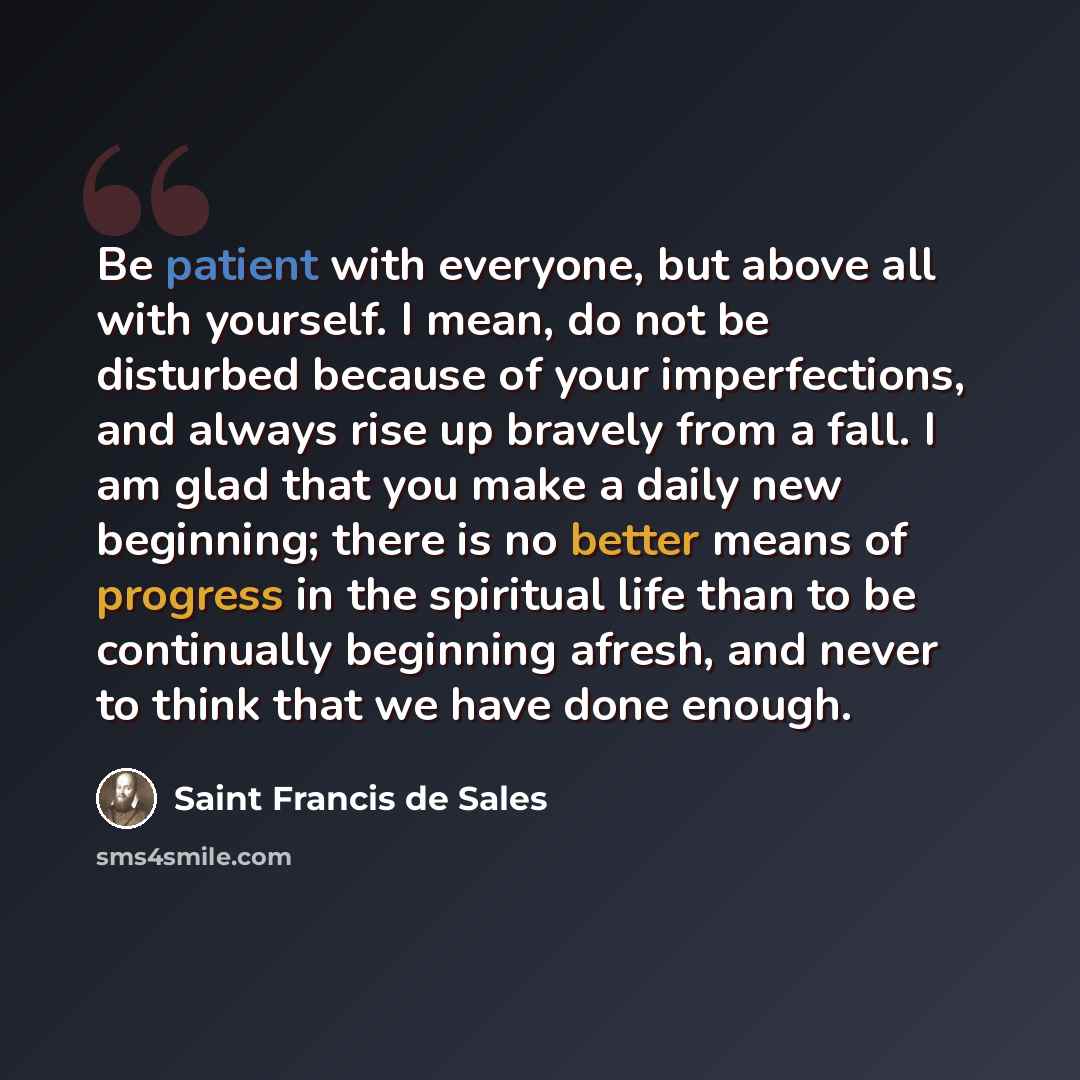 “Be patient with everyone, but above all with yourself. I mean, do not be disturbed because of your imperfections, and always rise up bravely from a fall. I am glad that you make a daily new beginning; there is no better means of progress in the spiritual life than to be continually beginning…” quote by Saint Francis de Sales