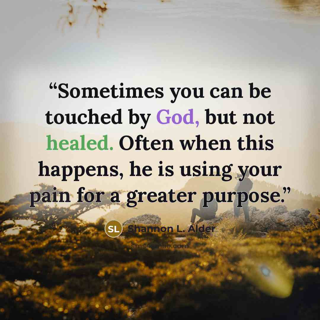 “Sometimes you can be touched by God, but not healed. Often when this happens, he is using your pain for a greater purpose.” quote by Shannon L. Alder