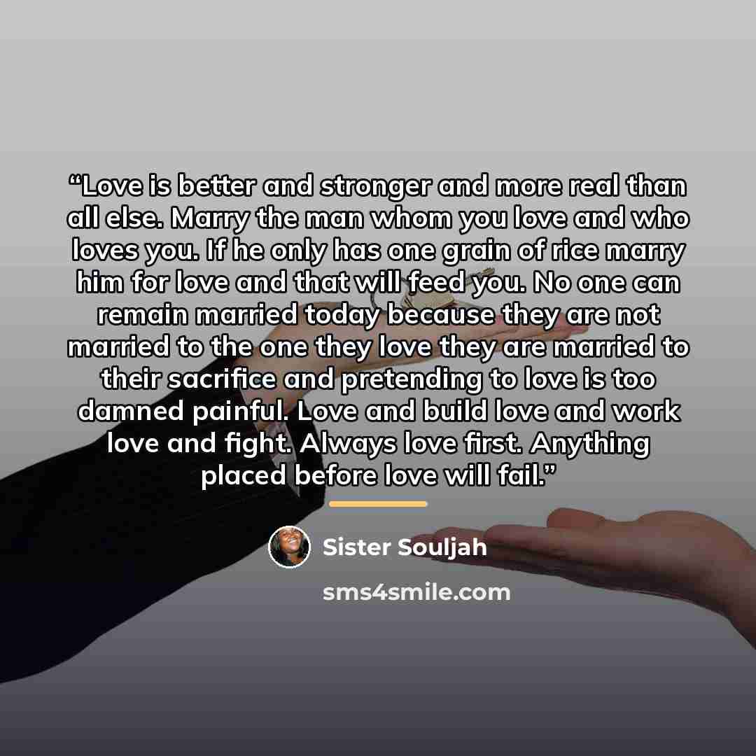 “Love is better and stronger and more real than all else. Marry the man whom you love and who loves you. If he only has one grain of rice marry him for love and that will feed you. No one can remain married today because they are not married to the one they love they are married to their sacrifice…” quote by Sister Souljah