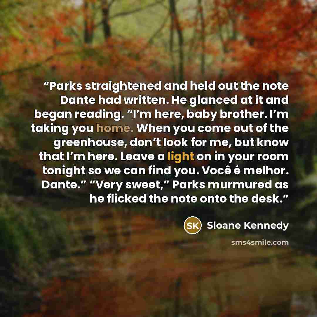 “Parks straightened and held out the note Dante had written. He glanced at it and began reading. “I’m here, baby brother. I’m taking you home. When you come out of the greenhouse, don’t look for me, but know that I’m here. Leave a light on in your room tonight so we can find you. Você é melhor…” quote by Sloane Kennedy