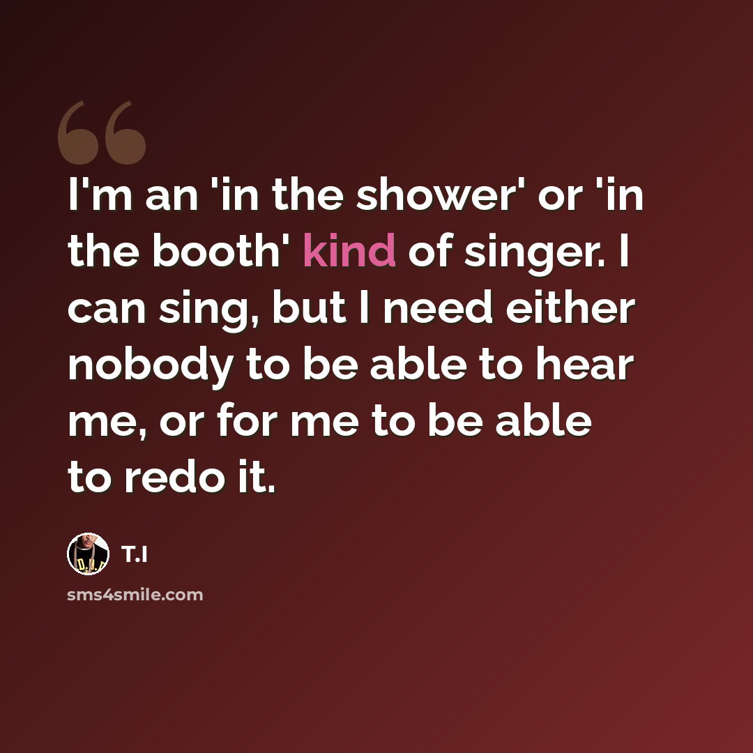 “I'm an 'in the shower' or 'in the booth' kind of singer. I can sing, but I need either nobody to be able to hear me, or for me to be able to redo it.” quote by T.I