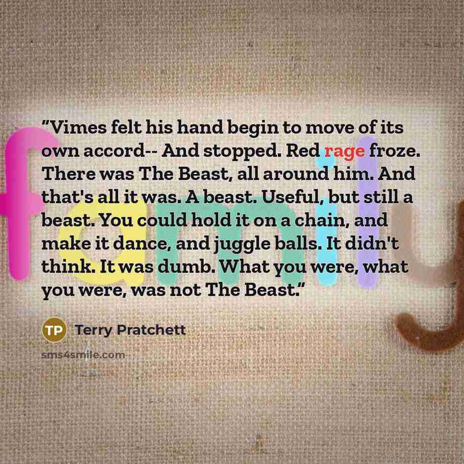 “Vimes felt his hand begin to move of its own accord-- And stopped. Red rage froze. There was The Beast, all around him. And that's all it was. A beast. Useful, but still a beast. You could hold it on a chain, and make it dance, and juggle balls. It didn't think. It was dumb. What you were, what…” quote by Terry Pratchett