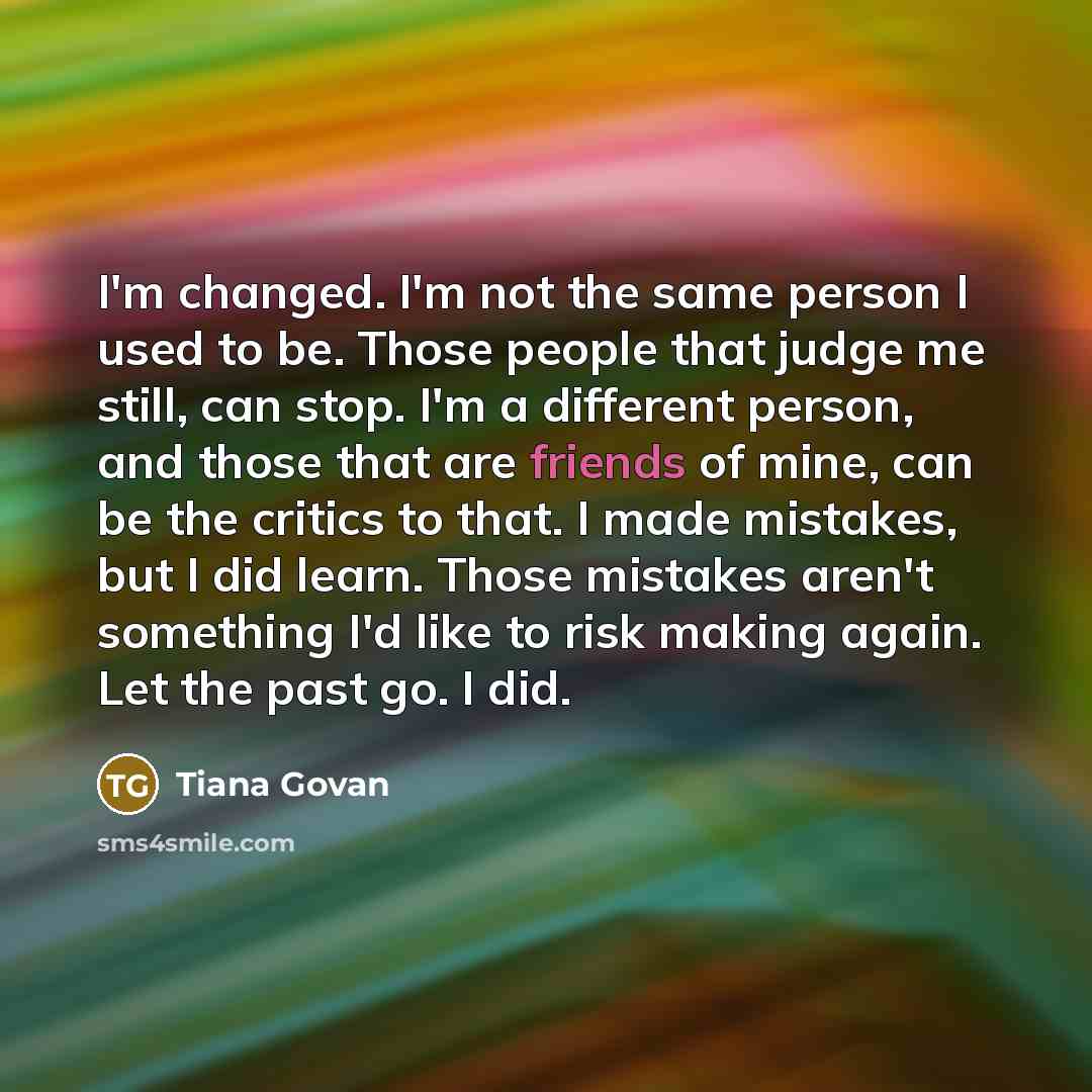 “I'm changed. I'm not the same person I used to be. Those people that judge me still, can stop. I'm a different person, and those that are friends of mine, can be the critics to that. I made mistakes, but I did learn. Those mistakes aren't something I'd like to risk making again. Let the past go. I…” quote by Tiana Govan