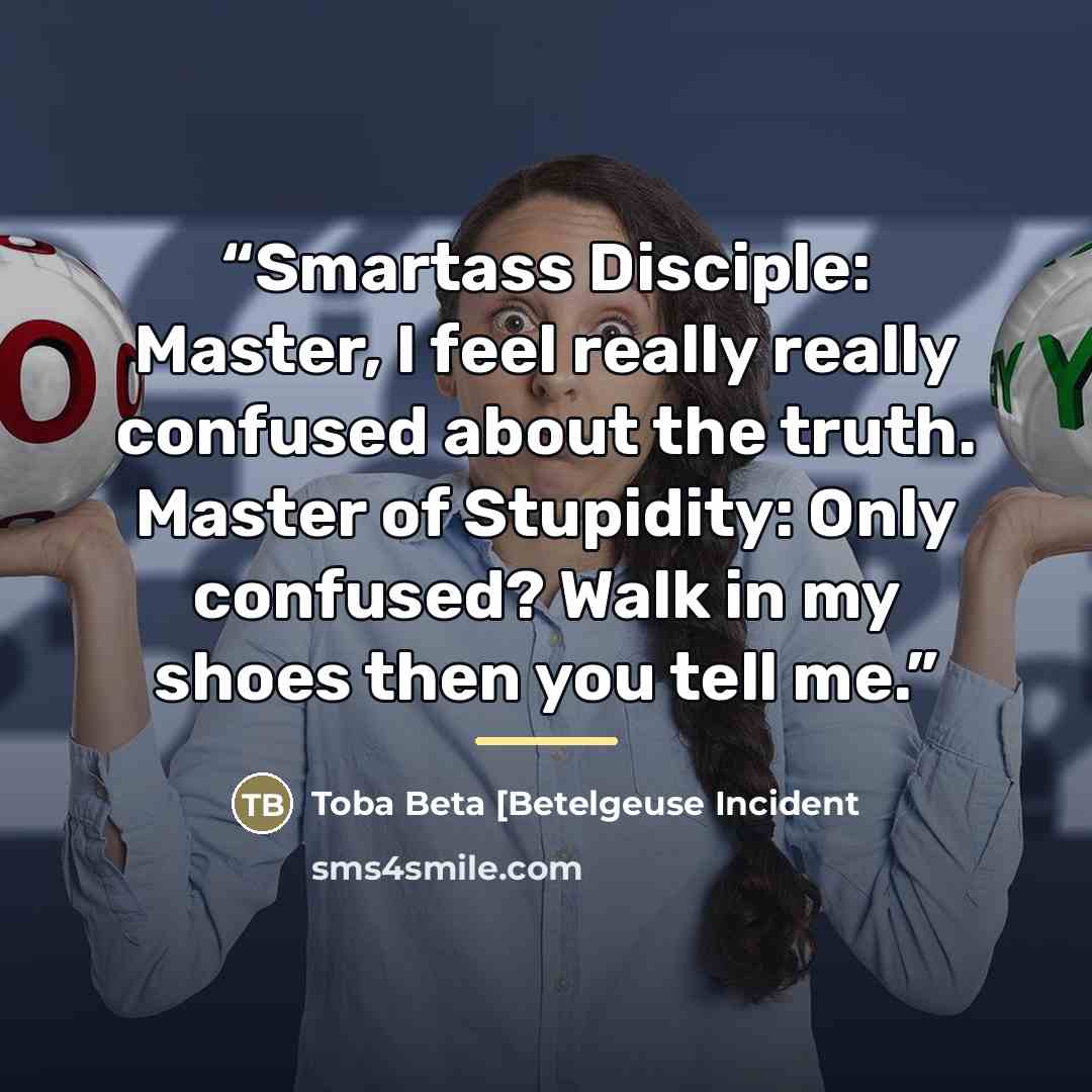 “Smartass Disciple: Master, I feel really really confused about the truth. Master of Stupidity: Only confused? Walk in my shoes then you tell me.” quote by Toba Beta [Betelgeuse Incident