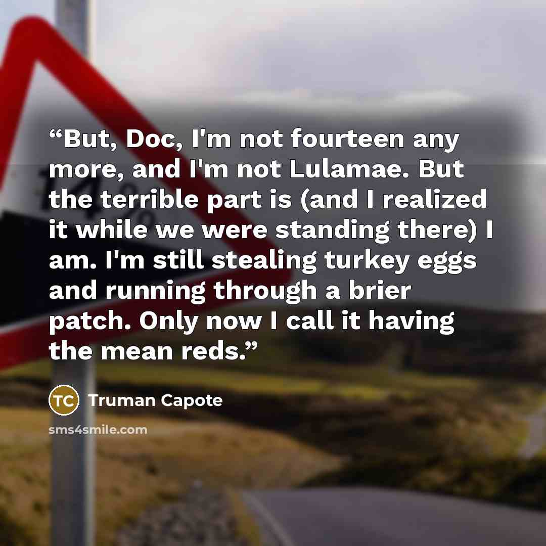 “But, Doc, I'm not fourteen any more, and I'm not Lulamae. But the terrible part is (and I realized it while we were standing there) I am. I'm still stealing turkey eggs and running through a brier patch. Only now I call it having the mean reds.” quote by Truman Capote