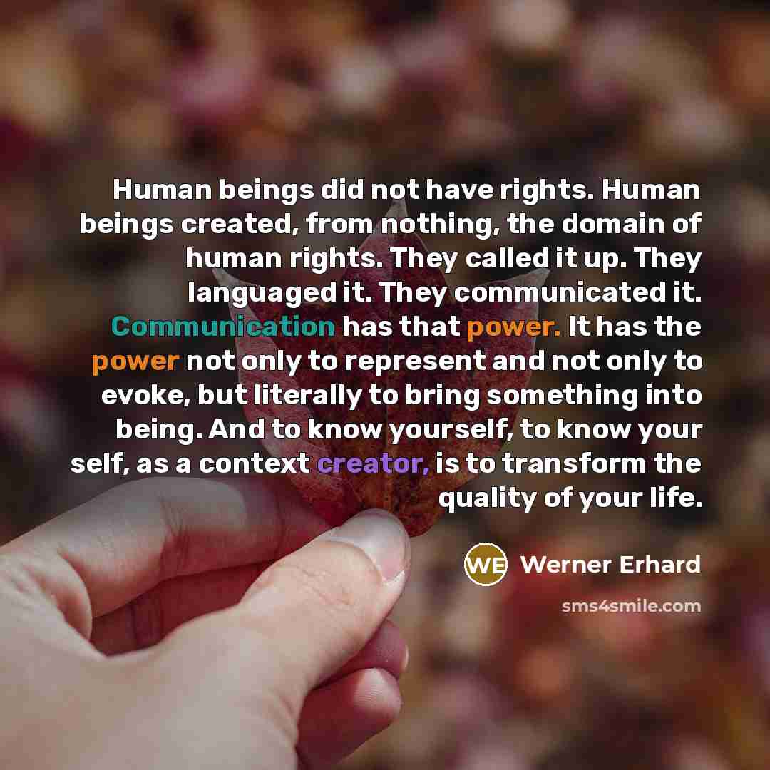 “Human beings did not have rights. Human beings created, from nothing, the domain of human rights. They called it up. They languaged it. They communicated it. Communication has that power. It has the power not only to represent and not only to evoke, but literally to bring something into being. And…” quote by Werner Erhard