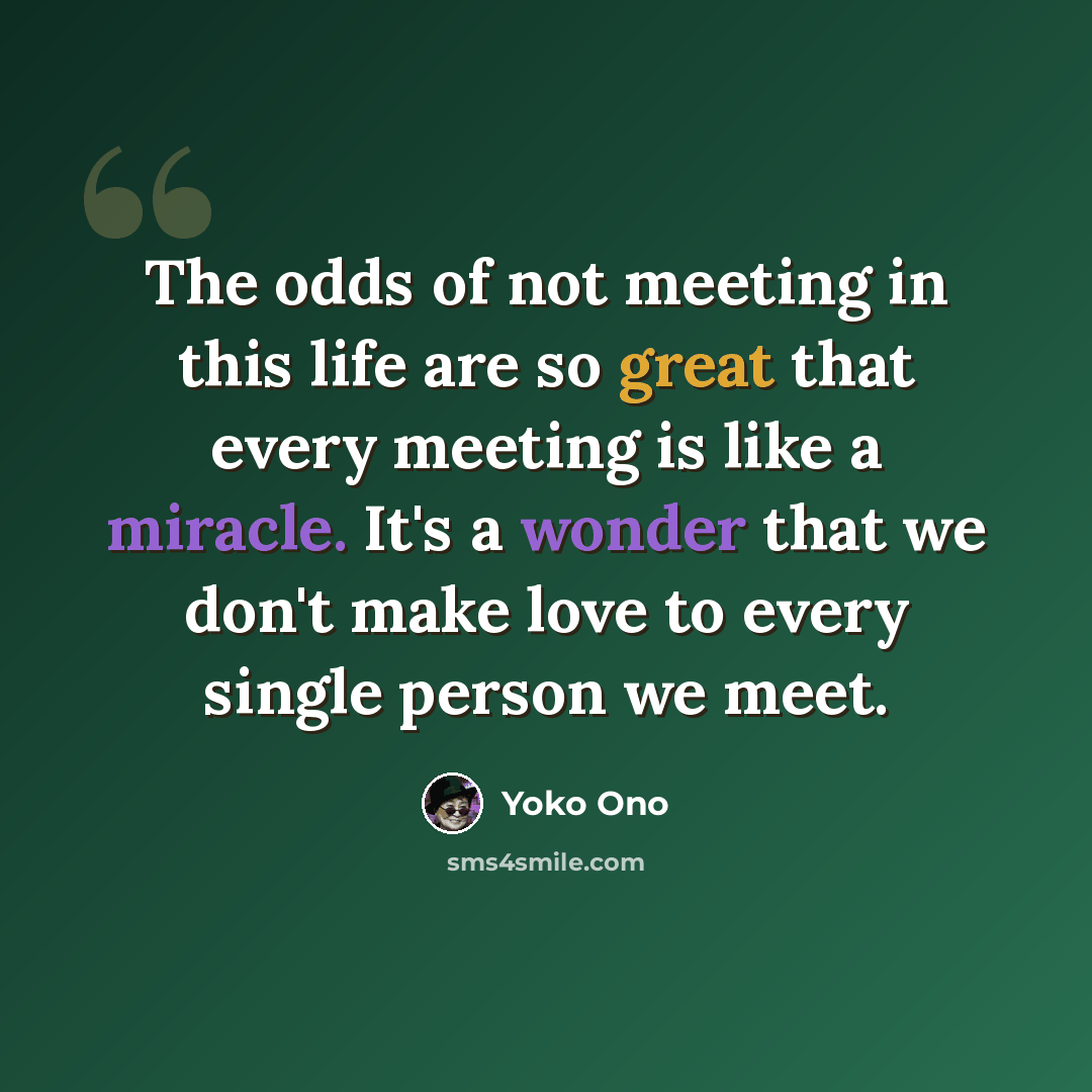 “The odds of not meeting in this life are so great that every meeting is like a miracle. It's a wonder that we don't make love to every single person we meet.” quote by Yoko Ono