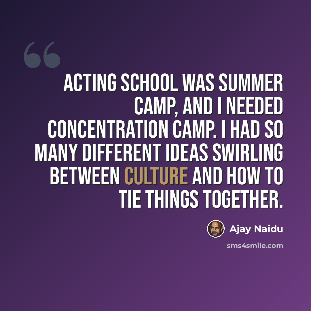 “Acting school was summer camp, and I needed concentration camp. I had so many different ideas swirling between culture and how to tie things together.” quote by Ajay Naidu