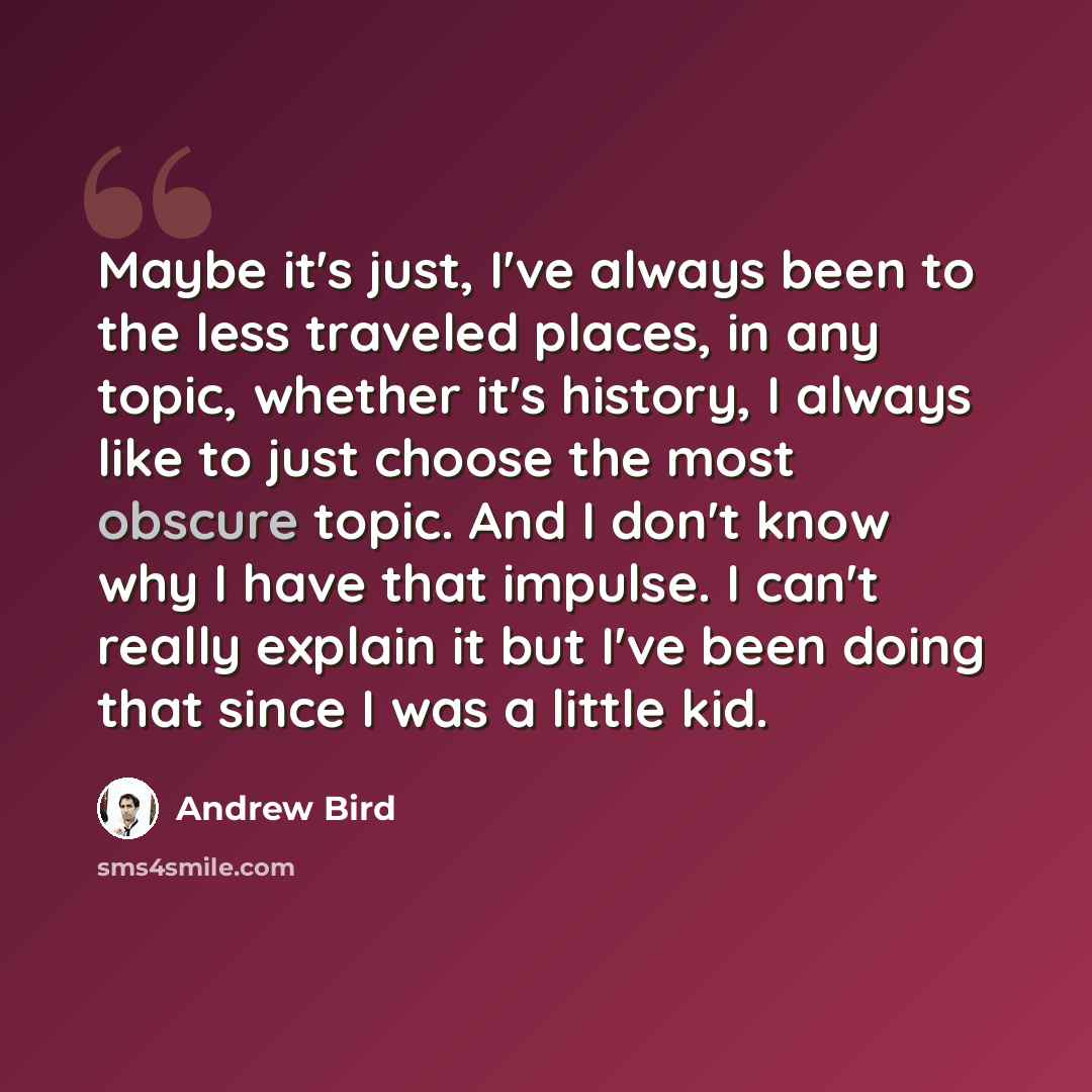 “Maybe it's just, I've always been to the less traveled places, in any topic, whether it's history, I always like to just choose the most obscure topic. And I don't know why I have that impulse. I can't really explain it but I've been doing that since I was a little kid.” quote by Andrew Bird