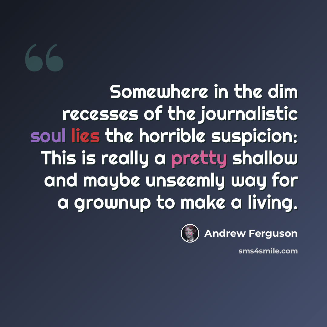 “Somewhere in the dim recesses of the journalistic soul lies the horrible suspicion: This is really a pretty shallow and maybe unseemly way for a grownup to make a living.” quote by Andrew Ferguson