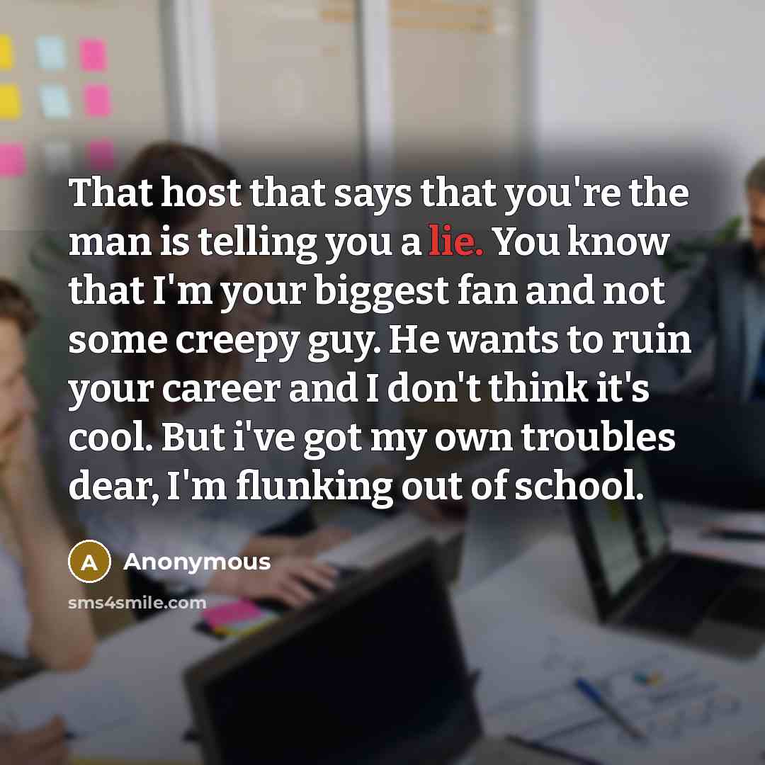 “That host that says that you're the man is telling you a lie. You know that I'm your biggest fan and not some creepy guy. He wants to ruin your career and I don't think it's cool. But i've got my own troubles dear, I'm flunking out of school.” quote by Anonymous