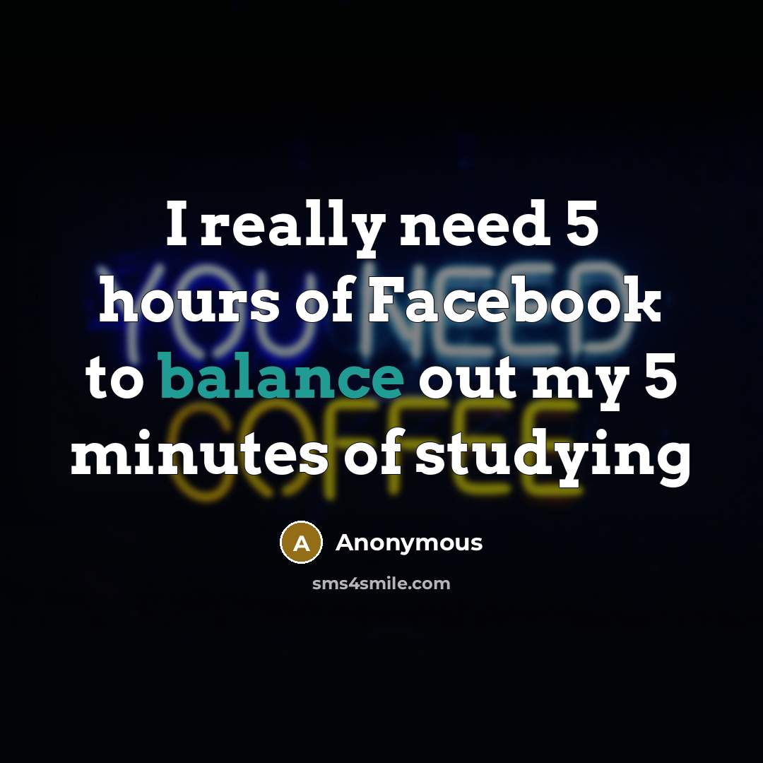 “I really need 5 hours of Facebook to balance out my 5 minutes of studying” quote by Anonymous