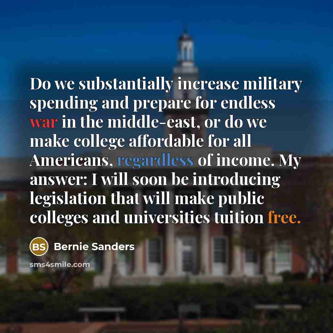 “Do we substantially increase military spending and prepare for endless war in the middle-east, or do we make college affordable for all Americans, regardless of income. My answer: I will soon be introducing legislation that will make public colleges and universities tuition free.” quote by Bernie Sanders