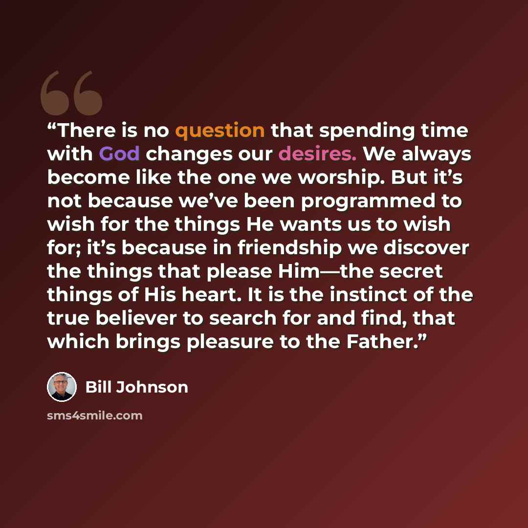 “There is no question that spending time with God changes our desires. We always become like the one we worship. But it’s not because we’ve been programmed to wish for the things He wants us to wish for; it’s because in friendship we discover the things that please Him—the secret things of His…” quote by Bill Johnson