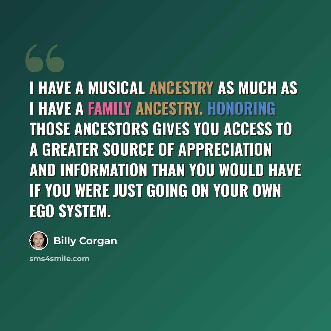 “I have a musical ancestry as much as I have a family ancestry. Honoring those ancestors gives you access to a greater source of appreciation and information than you would have if you were just going on your own ego system.” quote by Billy Corgan