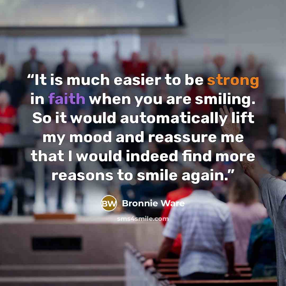“It is much easier to be strong in faith when you are smiling. So it would automatically lift my mood and reassure me that I would indeed find more reasons to smile again.” quote by Bronnie Ware