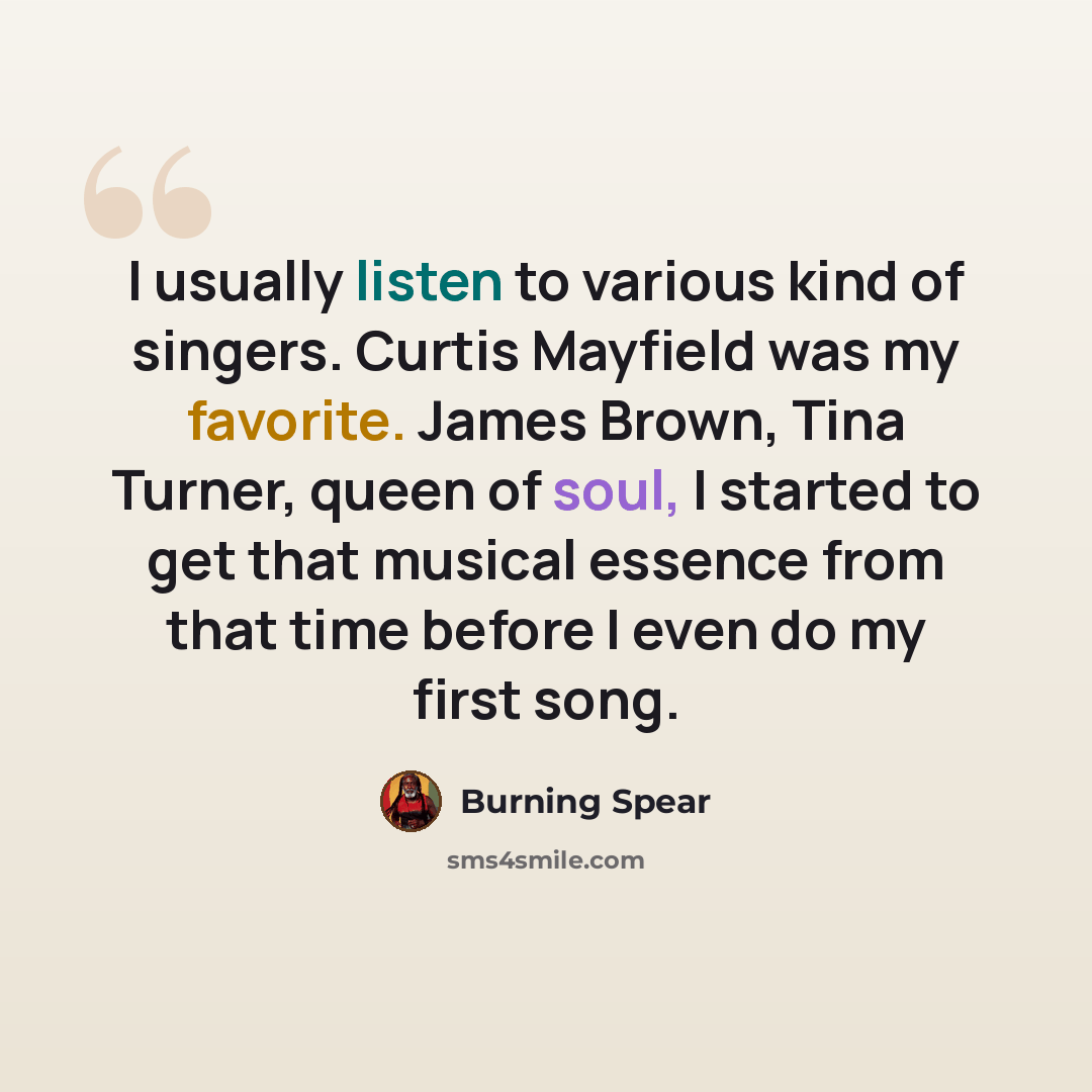 “I usually listen to various kind of singers. Curtis Mayfield was my favorite. James Brown, Tina Turner, queen of soul, I started to get that musical essence from that time before I even do my first song.” quote by Burning Spear