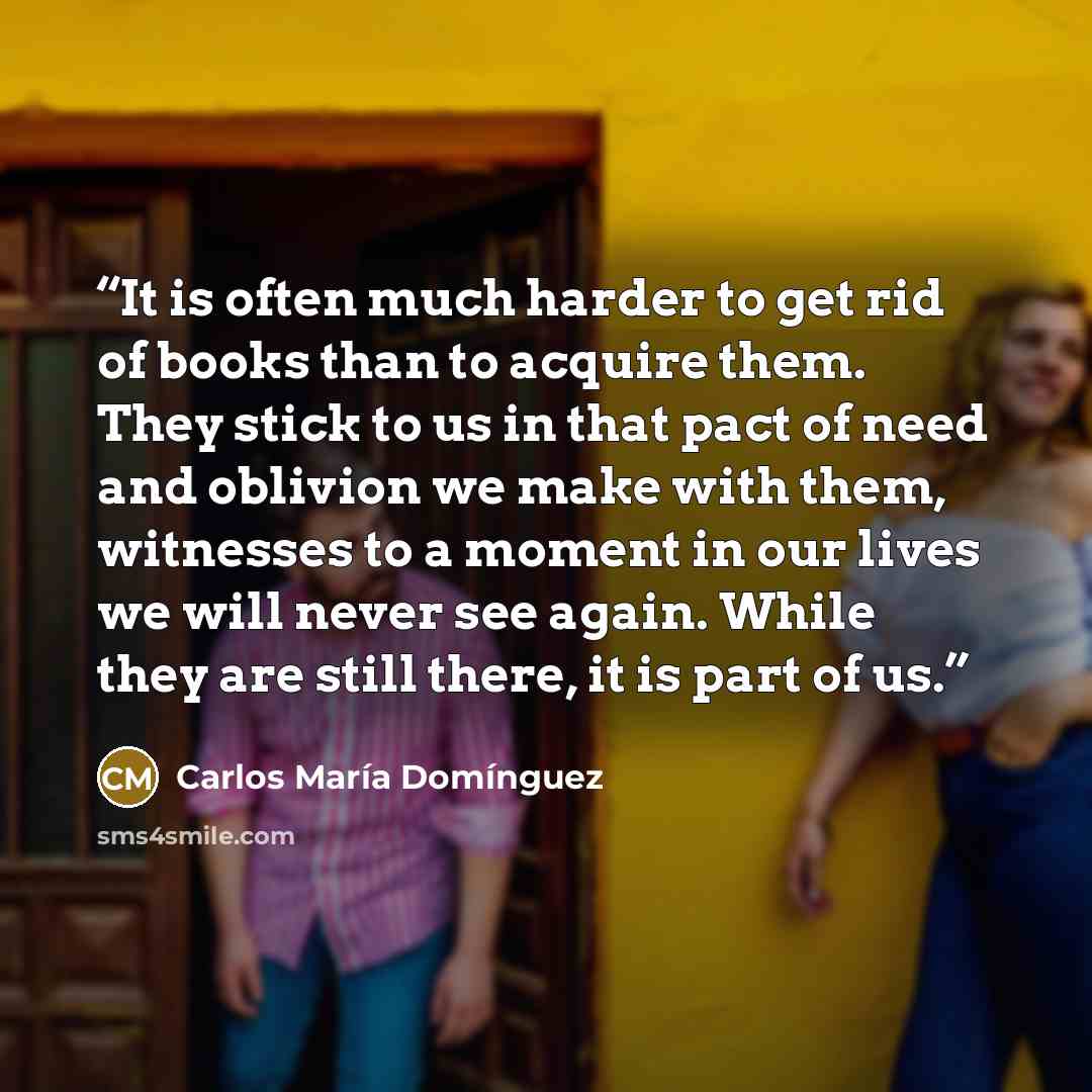 “It is often much harder to get rid of books than to acquire them. They stick to us in that pact of need and oblivion we make with them, witnesses to a moment in our lives we will never see again. While they are still there, it is part of us.” quote by Carlos María Domínguez