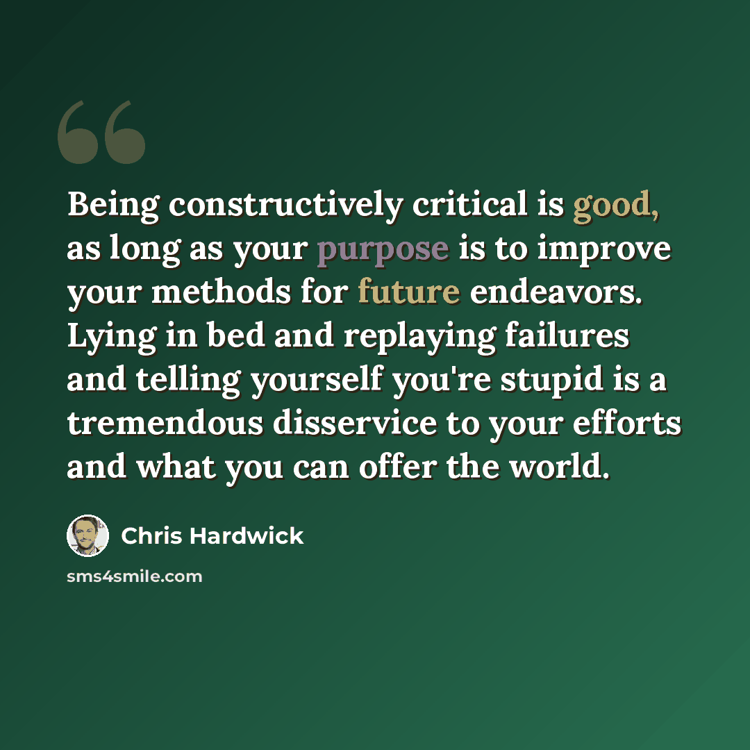 “Being constructively critical is good, as long as your purpose is to improve your methods for future endeavors. Lying in bed and replaying failures and telling yourself you're stupid is a tremendous disservice to your efforts and what you can offer the world.” quote by Chris Hardwick