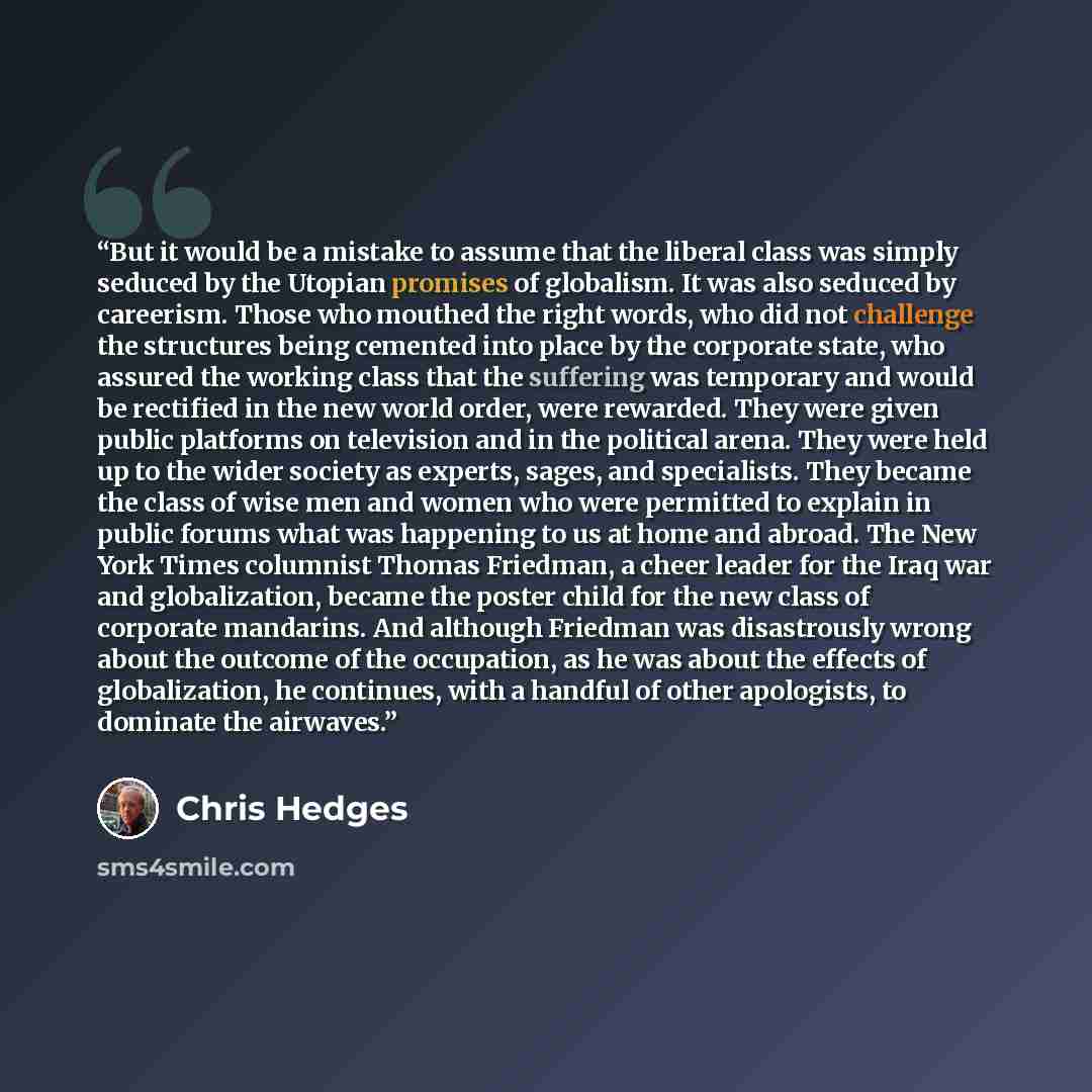 “But it would be a mistake to assume that the liberal class was simply seduced by the Utopian promises of globalism. It was also seduced by careerism. Those who mouthed the right words, who did not challenge the structures being cemented into place by the corporate state, who assured the working…” quote by Chris Hedges