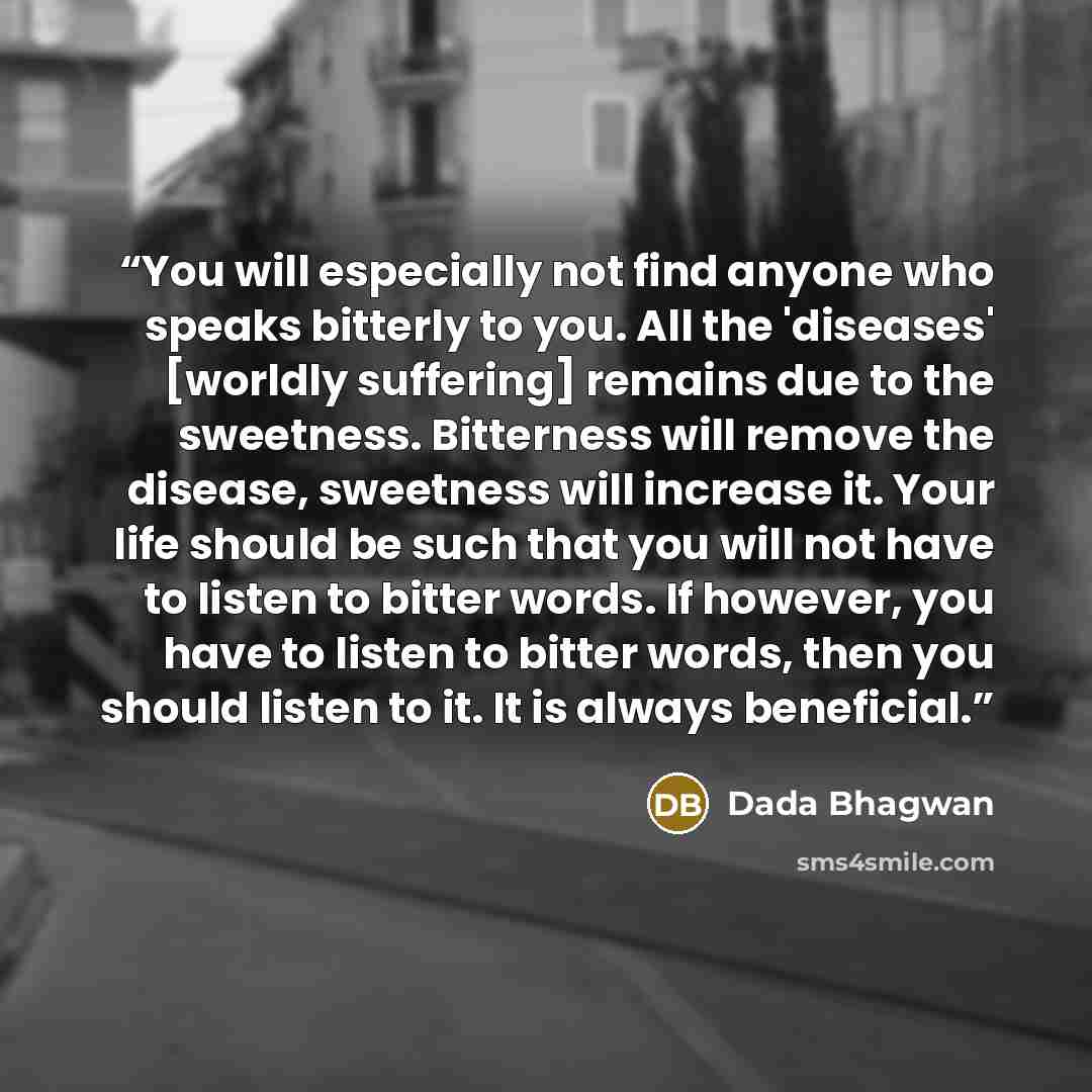 “You will especially not find anyone who speaks bitterly to you. All the 'diseases' [worldly suffering] remains due to the sweetness. Bitterness will remove the disease, sweetness will increase it. Your life should be such that you will not have to listen to bitter words. If however, you have to…” quote by Dada Bhagwan
